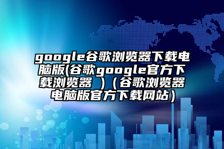 google谷歌浏览器下载电脑版(谷歌google官方下载浏览器 )（谷歌浏览器电脑版官方下载网站）