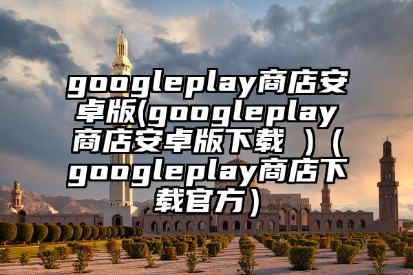 googleplay商店安卓版(googleplay商店安卓版下载 )（googleplay商店下载官方）
