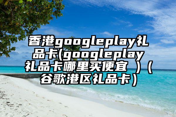 香港googleplay礼品卡(googleplay礼品卡哪里买便宜 )（谷歌港区礼品卡）