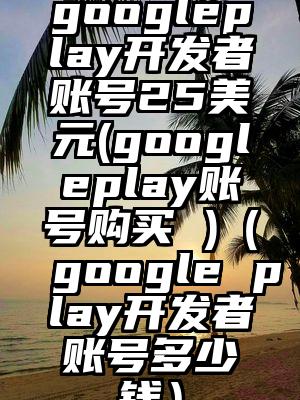googleplay开发者账号25美元(googleplay账号购买 )（google play开发者账号多少钱）