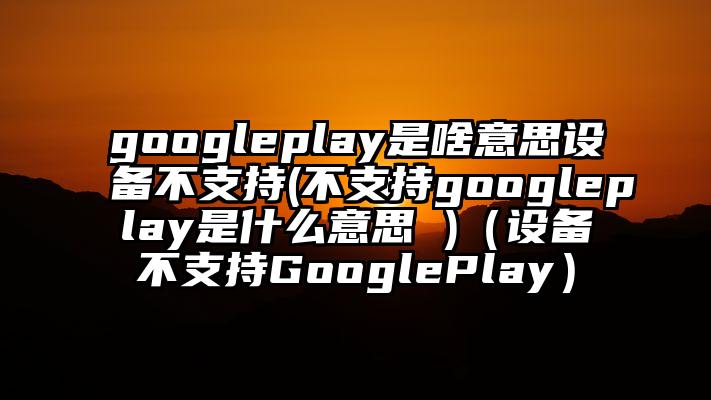 googleplay是啥意思设备不支持(不支持googleplay是什么意思 )（设备不支持GooglePlay）