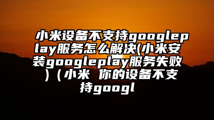小米设备不支持googleplay服务怎么解决(小米安装googleplay服务失败 )（小米 你的设备不支持googl