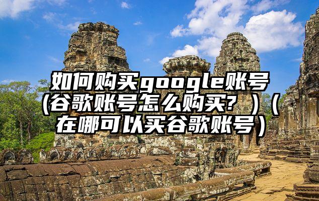 如何购买google账号(谷歌账号怎么购买? )(在哪可以买谷歌账号)