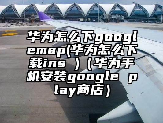 华为怎么下googlemap(华为怎么下载ins )（华为手机安装google play商店）