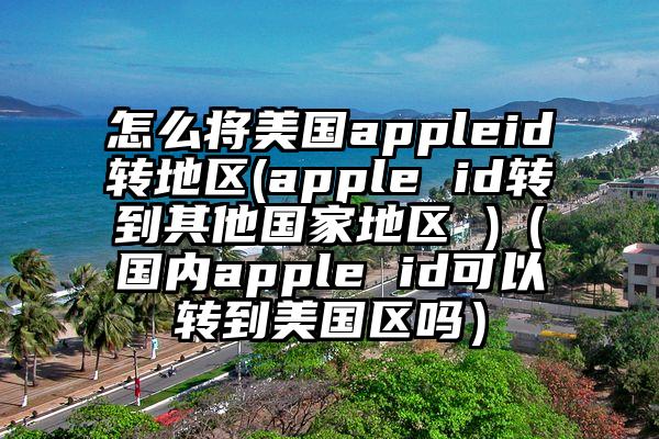 怎么将美国appleid转地区(apple id转到其他国家地区 )（国内apple id可以转到美国区吗）