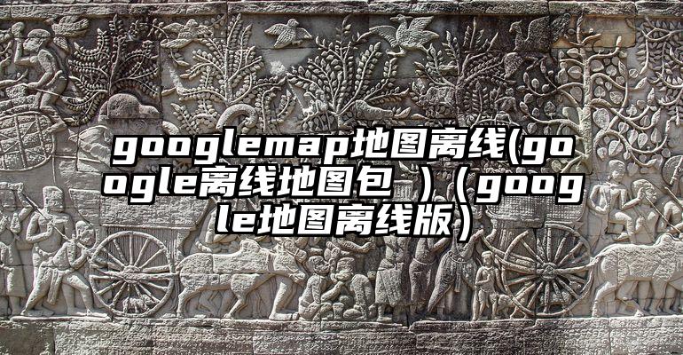 googlemap地图离线(google离线地图包 )（google地图离线版）