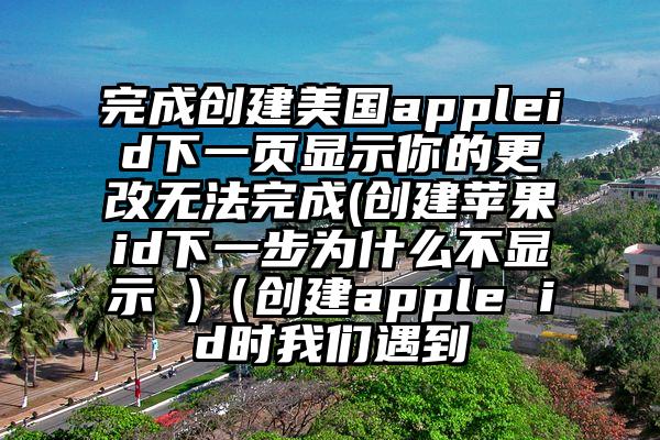 完成创建美国appleid下一页显示你的更改无法完成(创建苹果id下一步为什么不显示 )（创建apple id时我们遇到