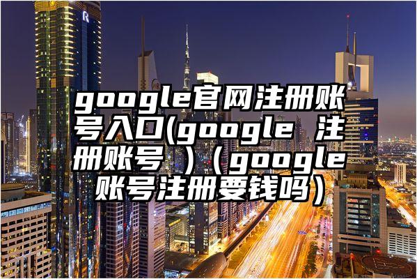 google官网注册账号入口(google 注册账号 )（google账号注册要钱吗）