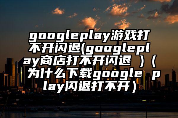 googleplay游戏打不开闪退(googleplay商店打不开闪退 )（为什么下载google play闪退打不开）