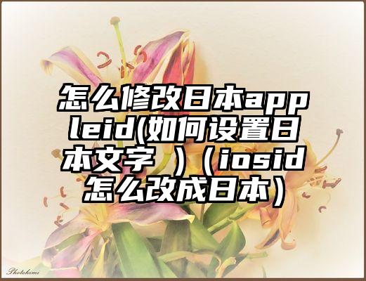 怎么修改日本appleid(如何设置日本文字 )（iosid怎么改成日本）
