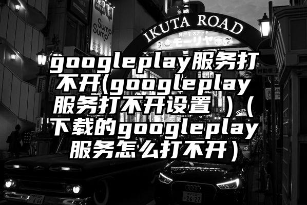 googleplay服务打不开(googleplay服务打不开设置 )（下载的googleplay服务怎么打不开）