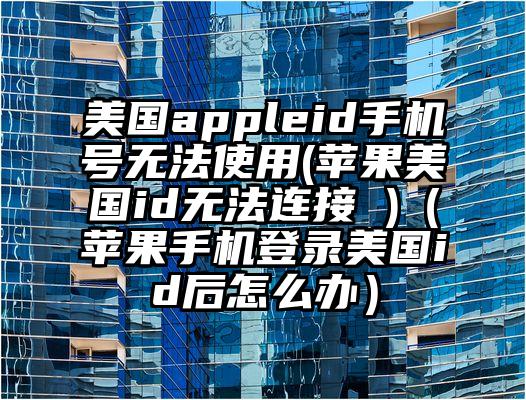 美国appleid手机号无法使用(苹果美国id无法连接 )（苹果手机登录美国id后怎么办）