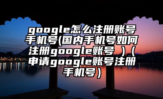 google怎么注册账号手机号(国内手机号如何注册google账号 )(申请google账号注册手机号)