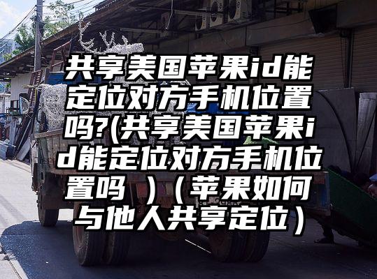 共享美国苹果id能定位对方手机位置吗?(共享美国苹果id能定位对方手机位置吗 )（苹果如何与他人共享定位）