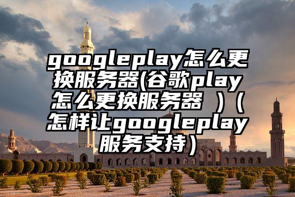 googleplay怎么更换服务器(谷歌play怎么更换服务器 )(怎样让googleplay服务支持)