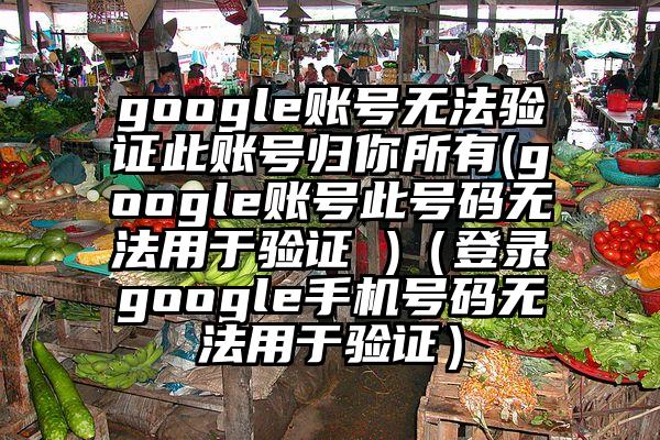 google账号无法验证此账号归你所有(google账号此号码无法用于验证 )（登录google手机号码无法用于验证）