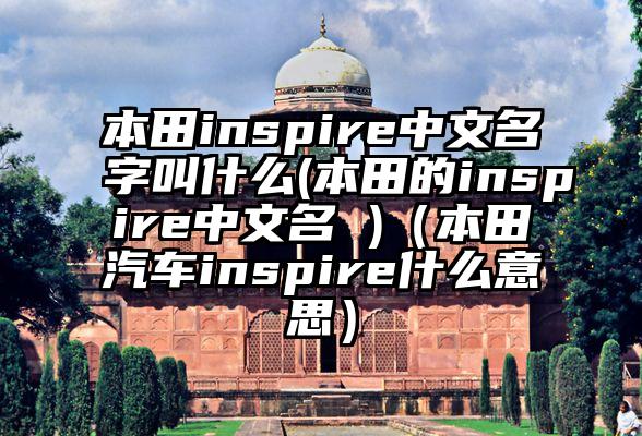 本田inspire中文名字叫什么(本田的inspire中文名 )（本田汽车inspire什么意思）