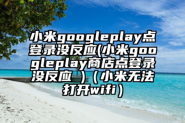 小米googleplay点登录没反应(小米googleplay商店点登录没反应 )（小米无法打开wifi）