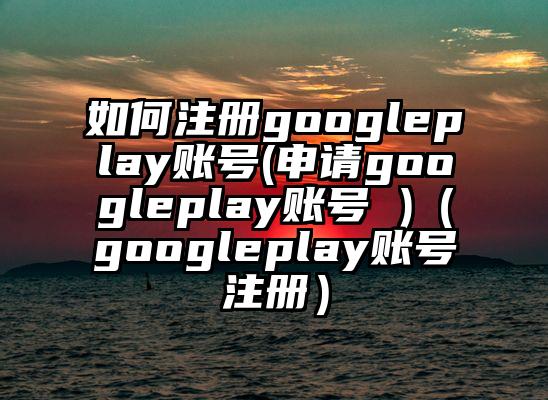 如何注册googleplay账号(申请googleplay账号 )（googleplay账号注册）