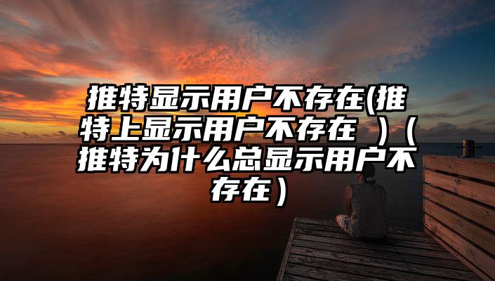 推特显示用户不存在(推特上显示用户不存在 )（推特为什么总显示用户不存在）