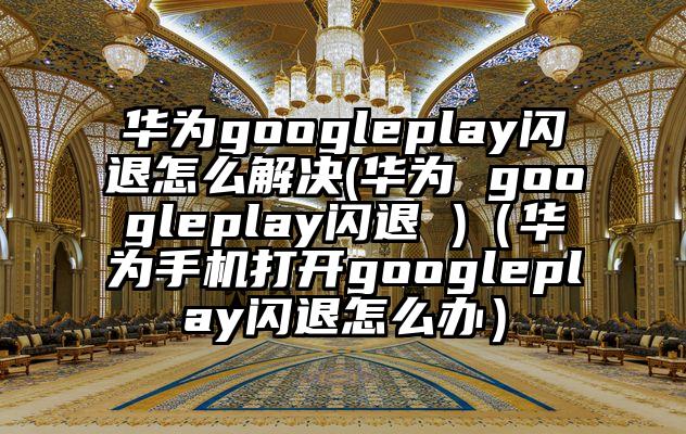 华为googleplay闪退怎么解决(华为 googleplay闪退 )（华为手机打开googleplay闪退怎么办）