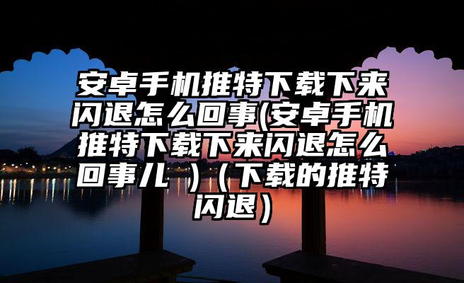 安卓手机推特下载下来闪退怎么回事(安卓手机推特下载下来闪退怎么回事儿 )（下载的推特闪退）