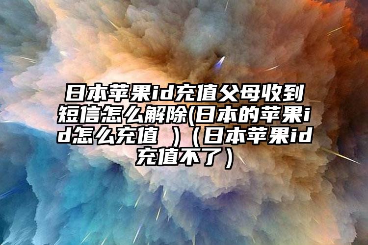 日本苹果id充值父母收到短信怎么解除(日本的苹果id怎么充值 )（日本苹果id充值不了）