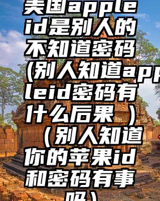 美国appleid是别人的不知道密码(别人知道appleid密码有什么后果 )（别人知道你的苹果id和密码有事吗）