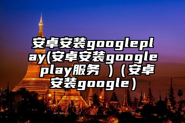 安卓安装googleplay(安卓安装google play服务 )（安卓安装google）