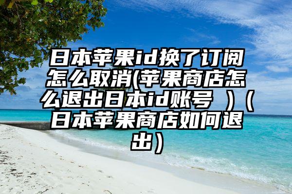 日本苹果id换了订阅怎么取消(苹果商店怎么退出日本id账号 )（日本苹果商店如何退出）
