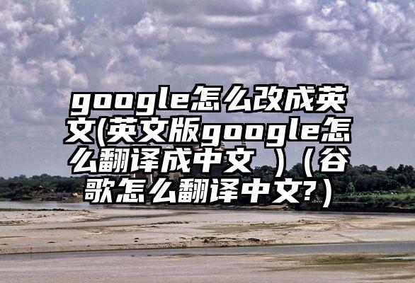 google怎么改成英文(英文版google怎么翻译成中文 )（谷歌怎么翻译中文?）
