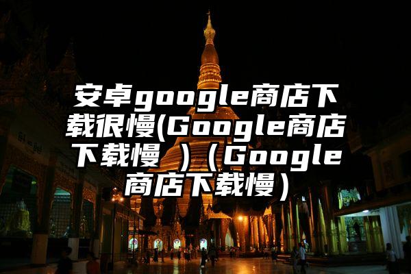 安卓google商店下载很慢(Google商店下载慢 )（Google商店下载慢）