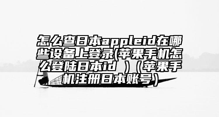 怎么查日本appleid在哪些设备上登录(苹果手机怎么登陆日本id )(苹果手机注册日本账号)