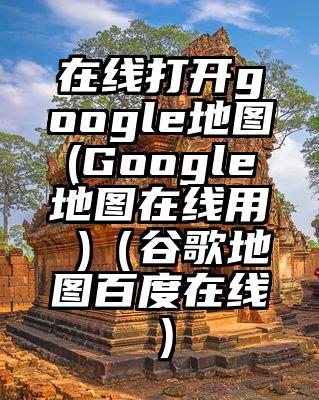 在线打开google地图(Google地图在线用 )（谷歌地图百度在线）