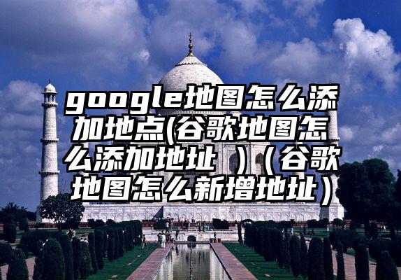 google地图怎么添加地点(谷歌地图怎么添加地址 )（谷歌地图怎么新增地址）