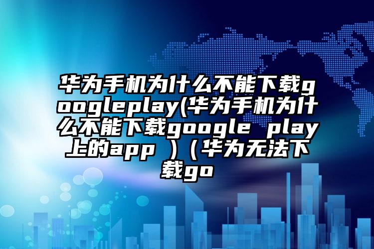 华为手机为什么不能下载googleplay(华为手机为什么不能下载google play上的app )（华为无法下载go