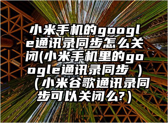 小米手机的google通讯录同步怎么关闭(小米手机里的google通讯录同步 )（小米谷歌通讯录同步可以关闭么?）