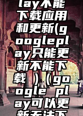 googleplay不能下载应用和更新(googleplay只能更新不能下载 )(google play可以更新无法下载