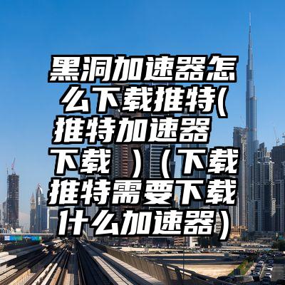 黑洞加速器怎么下载推特(推特加速器 下载 )（下载推特需要下载什么加速器）