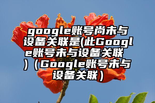 google账号尚未与设备关联是(此Google账号未与设备关联 )（Google账号未与设备关联）