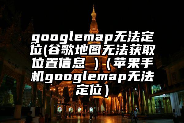 googlemap无法定位(谷歌地图无法获取位置信息 )（苹果手机googlemap无法定位）