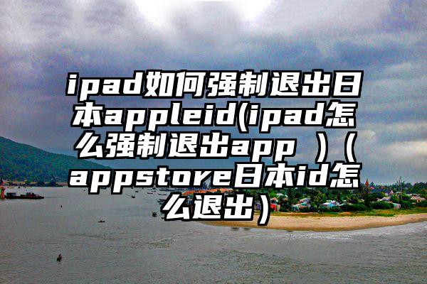 ipad如何强制退出日本appleid(ipad怎么强制退出app )（appstore日本id怎么退出）