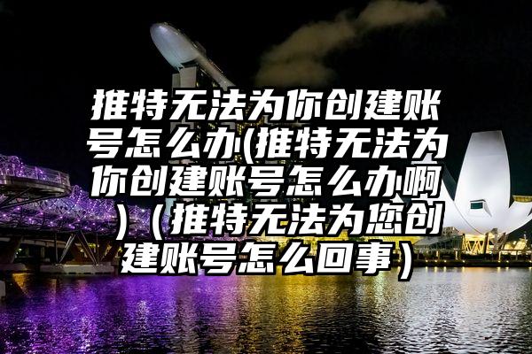 推特无法为你创建账号怎么办(推特无法为你创建账号怎么办啊 )（推特无法为您创建账号怎么回事）