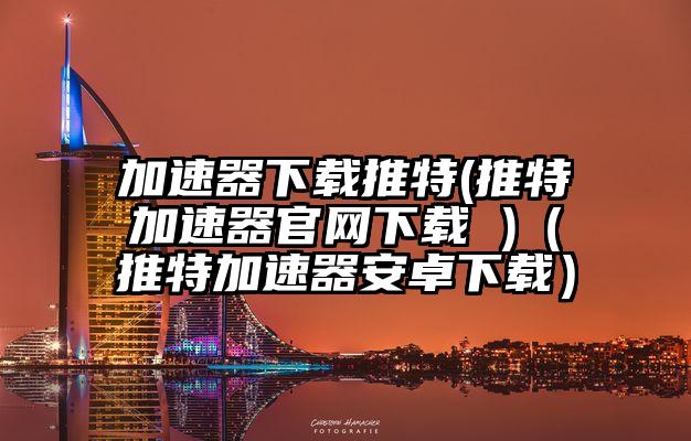 加速器下载推特(推特加速器官网下载 )（推特加速器安卓下载）