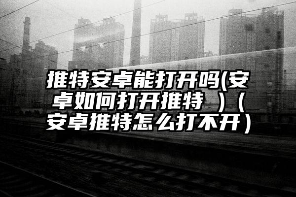 推特安卓能打开吗(安卓如何打开推特 )（安卓推特怎么打不开）