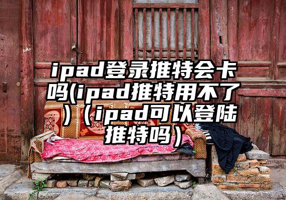 ipad登录推特会卡吗(ipad推特用不了 )（ipad可以登陆推特吗）