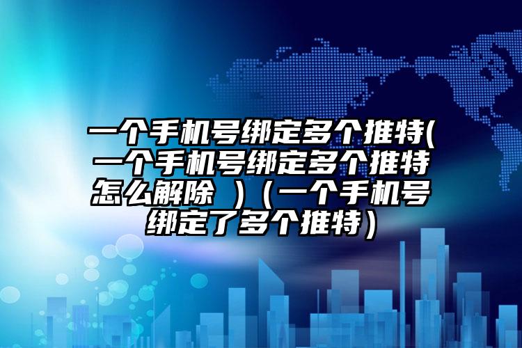 一个手机号绑定多个推特(一个手机号绑定多个推特怎么解除 )（一个手机号绑定了多个推特）