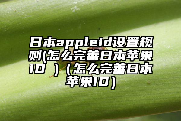日本appleid设置规则(怎么完善日本苹果ID )（怎么完善日本苹果ID）