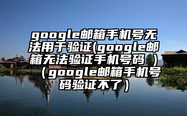 google邮箱手机号无法用于验证(google邮箱无法验证手机号码 )（google邮箱手机号码验证不了）