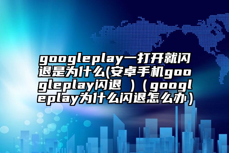 googleplay一打开就闪退是为什么(安卓手机googleplay闪退 )（googleplay为什么闪退怎么办）